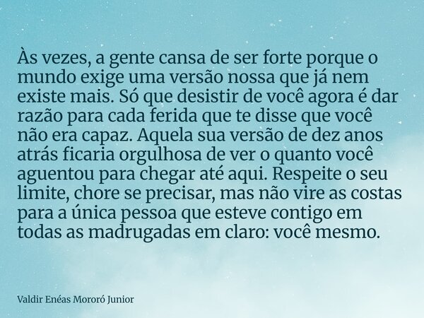 Às vezes, a gente cansa de ser forte porque o mundo exige uma versão nossa que já nem existe mais. Só que desistir de você agora é dar razão para cada ferida qu... Frase de Valdir Enéas Mororó Junior.