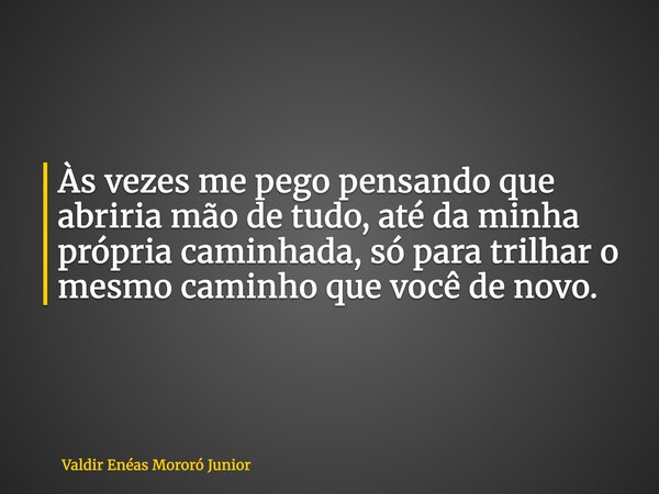 Às vezes me pego pensando que abriria mão de tudo, até da minha própria caminhada, só para trilhar o mesmo caminho que você de novo.... Frase de Valdir Enéas Mororó Junior.
