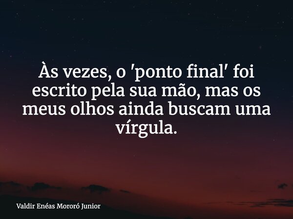 Às vezes, o 'ponto final' foi escrito pela sua mão, mas os meus olhos ainda buscam uma vírgula.... Frase de Valdir Enéas Mororó Junior.