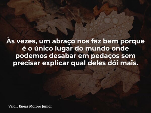 Às vezes, um abraço nos faz bem porque é o único lugar do mundo onde podemos desabar em pedaços sem precisar explicar qual deles dói mais.... Frase de Valdir Enéas Mororó Junior.