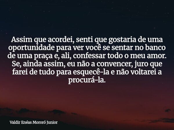 Assim que acordei, senti que gostaria de uma oportunidade para ver você se sentar no banco de uma praça e, ali, confessar todo o meu amor. Se, ainda assim, eu n... Frase de Valdir Enéas Mororó Junior.
