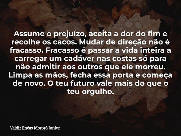 Assume o prejuízo, aceita a dor do fim e recolhe os cacos. Mudar de direção não é fracasso. Fracasso é passar a vida inteira a carregar um cadáver nas costas só... Frase de Valdir Enéas Mororó Junior.