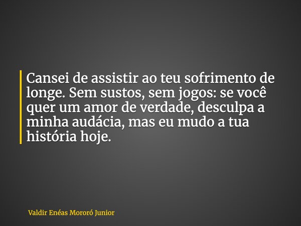 Cansei de assistir ao teu sofrimento de longe. Sem sustos, sem jogos: se você quer um amor de verdade, desculpa a minha audácia, mas eu mudo a tua história hoje... Frase de Valdir Enéas Mororó Junior.
