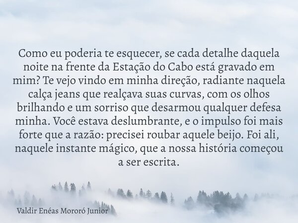 Como eu poderia te esquecer, se cada detalhe daquela noite na frente da Estação do Cabo está gravado em mim? Te vejo vindo em minha direção, radiante naquela ca... Frase de Valdir Enéas Mororó Junior.