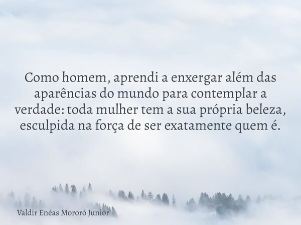 Como homem, aprendi a enxergar além das aparências do mundo para contemplar a verdade: toda mulher tem a sua própria beleza, esculpida na força de ser exatament... Frase de Valdir Enéas Mororó Junior.