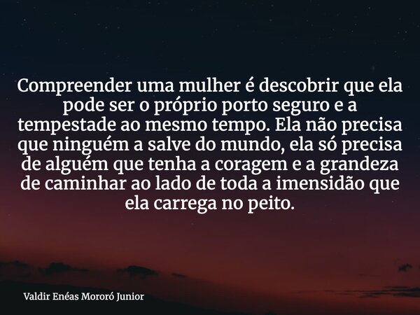 Compreender uma mulher é descobrir que ela pode ser o próprio porto seguro e a tempestade ao mesmo tempo. Ela não precisa que ninguém a salve do mundo, ela só p... Frase de Valdir Enéas Mororó Junior.