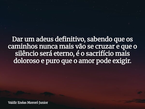 Dar um adeus definitivo, sabendo que os caminhos nunca mais vão se cruzar e que o silêncio será eterno, é o sacrifício mais doloroso e puro que o amor pode exig... Frase de Valdir Enéas Mororó Junior.