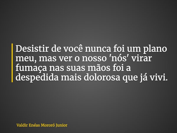 Desistir de você nunca foi um plano meu, mas ver o nosso 'nós' virar fumaça nas suas mãos foi a despedida mais dolorosa que já vivi.... Frase de Valdir Enéas Mororó Junior.