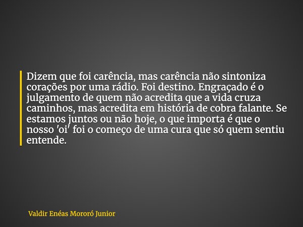 Dizem que foi carência, mas carência não sintoniza corações por uma rádio. Foi destino. Engraçado é o julgamento de quem não acredita que a vida cruza caminhos,... Frase de Valdir Enéas Mororó Junior.