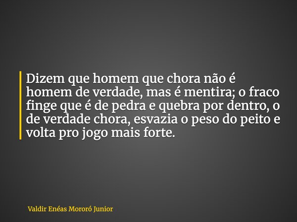 Dizem que homem que chora não é homem de verdade, mas é mentira; o fraco finge que é de pedra e quebra por dentro, o de verdade chora, esvazia o peso do peito e... Frase de Valdir Enéas Mororó Junior.
