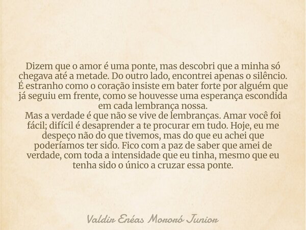 Dizem que o amor é uma ponte, mas descobri que a minha só chegava até a metade. Do outro lado, encontrei apenas o silêncio. É estranho como o coração insiste em... Frase de Valdir Enéas Mororó Junior.