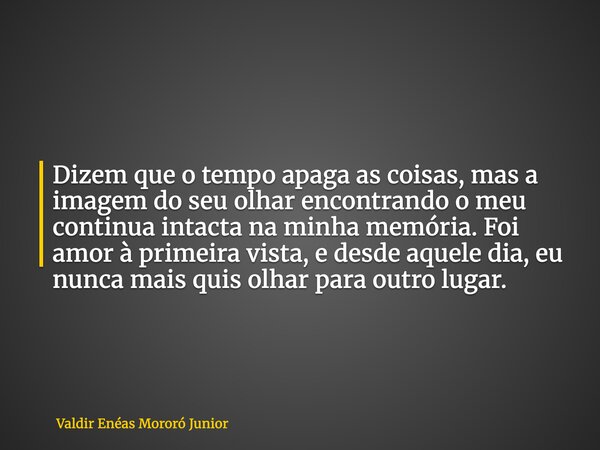 Dizem que o tempo apaga as coisas, mas a imagem do seu olhar encontrando o meu continua intacta na minha memória. Foi amor à primeira vista, e desde aquele dia,... Frase de Valdir Enéas Mororó Junior.