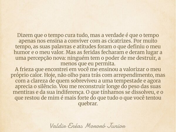 Dizem que o tempo cura tudo, mas a verdade é que o tempo apenas nos ensina a conviver com as cicatrizes. Por muito tempo, as suas palavras e atitudes foram o qu... Frase de Valdir Enéas Mororó Junior.