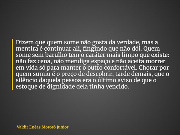 Dizem que quem some não gosta da verdade, mas a mentira é continuar ali, fingindo que não dói. Quem some sem barulho tem o caráter mais limpo que existe: não fa... Frase de Valdir Enéas Mororó Junior.