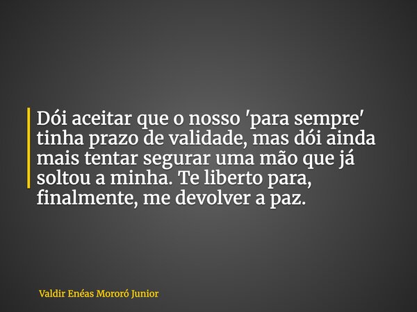 Dói aceitar que o nosso 'para sempre' tinha prazo de validade, mas dói ainda mais tentar segurar uma mão que já soltou a minha. Te liberto para, finalmente, me ... Frase de Valdir Enéas Mororó Junior.