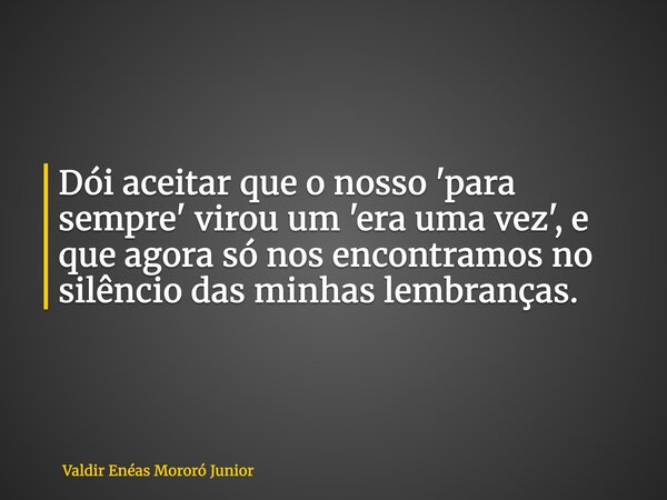 Dói aceitar que o nosso 'para sempre' virou um 'era uma vez', e que agora só nos encontramos no silêncio das minhas lembranças.... Frase de Valdir Enéas Mororó Junior.
