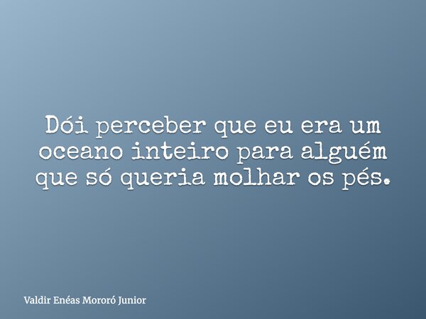 Dói perceber que eu era um oceano inteiro para alguém que só queria molhar os pés.... Frase de Valdir Enéas Mororó Junior.