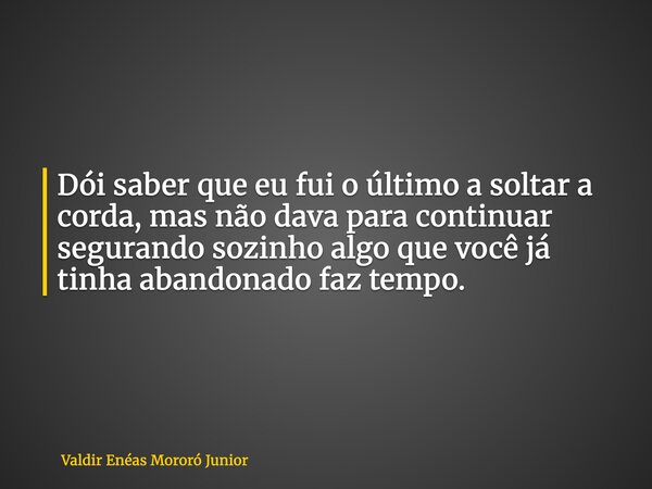 Dói saber que eu fui o último a soltar a corda, mas não dava para continuar segurando sozinho algo que você já tinha abandonado faz tempo.... Frase de Valdir Enéas Mororó Junior.