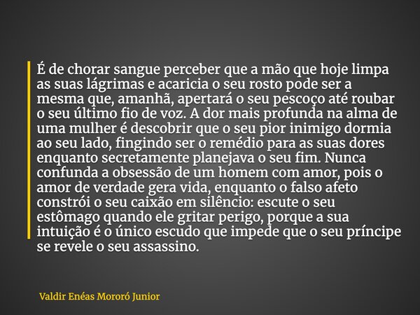É de chorar sangue perceber que a mão que hoje limpa as suas lágrimas e acaricia o seu rosto pode ser a mesma que, amanhã, apertará o seu pescoço até roubar o s... Frase de Valdir Enéas Mororó Junior.