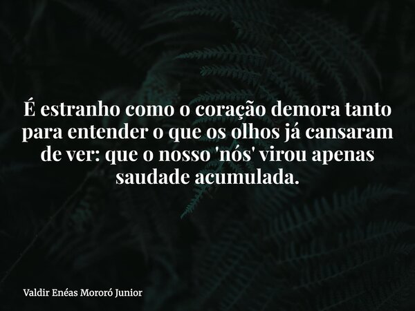 É estranho como o coração demora tanto para entender o que os olhos já cansaram de ver: que o nosso 'nós' virou apenas saudade acumulada.... Frase de Valdir Enéas Mororó Junior.