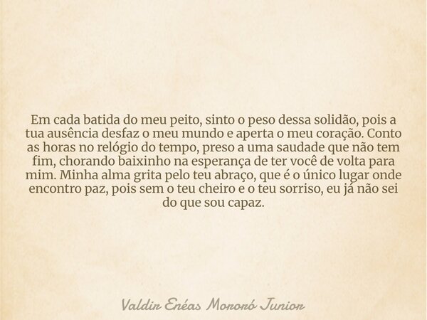 Em cada batida do meu peito, sinto o peso dessa solidão, pois a tua ausência desfaz o meu mundo e aperta o meu coração. Conto as horas no relógio do tempo, pres... Frase de Valdir Enéas Mororó Junior.