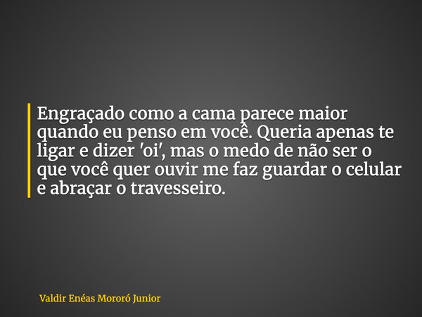 Engraçado como a cama parece maior quando eu penso em você. Queria apenas te ligar e dizer 'oi', mas o medo de não ser o que você quer ouvir me faz guardar o ce... Frase de Valdir Enéas Mororó Junior.