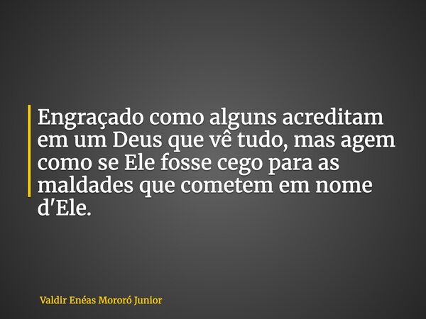 Engraçado como alguns acreditam em um Deus que vê tudo, mas agem como se Ele fosse cego para as maldades que cometem em nome d'Ele.... Frase de Valdir Enéas Mororó Junior.