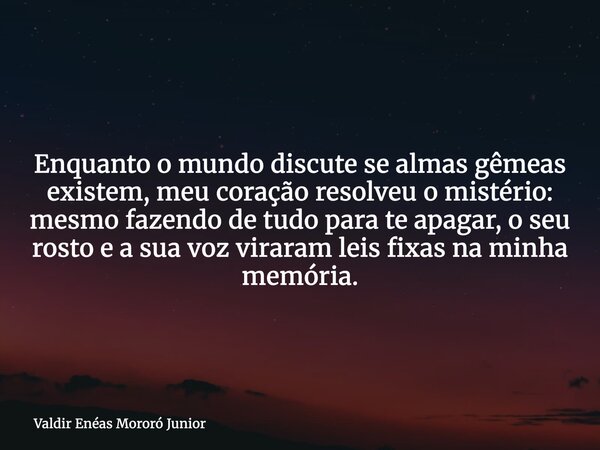 Enquanto o mundo discute se almas gêmeas existem, meu coração resolveu o mistério: mesmo fazendo de tudo para te apagar, o seu rosto e a sua voz viraram leis fi... Frase de Valdir Enéas Mororó Junior.