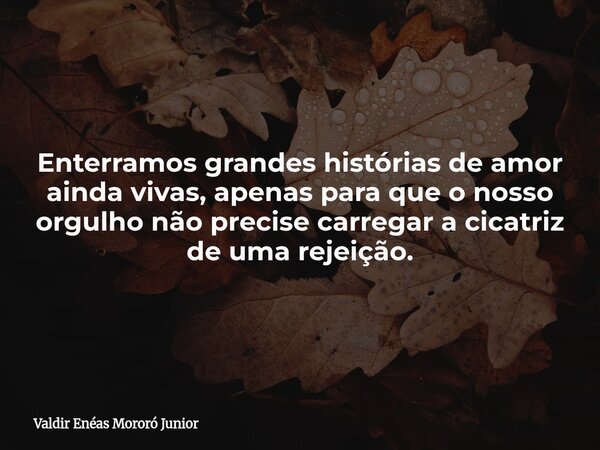 Enterramos grandes histórias de amor ainda vivas, apenas para que o nosso orgulho não precise carregar a cicatriz de uma rejeição.... Frase de Valdir Enéas Mororó Junior.