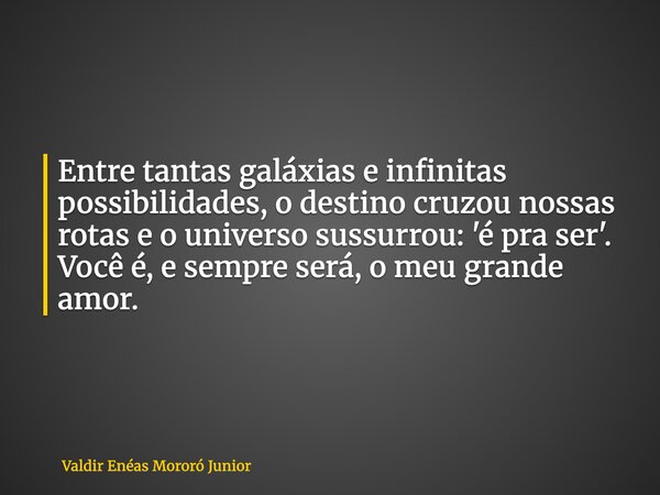 Entre tantas galáxias e infinitas possibilidades, o destino cruzou nossas rotas e o universo sussurrou: 'é pra ser'. Você é, e sempre será, o meu grande amor.... Frase de Valdir Enéas Mororó Junior.