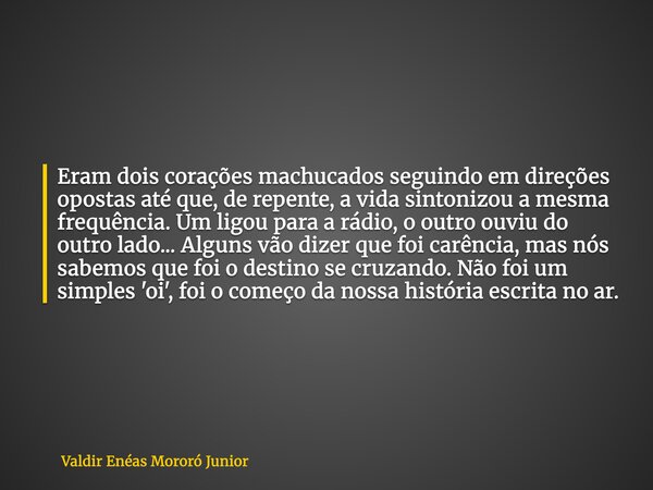Eram dois corações machucados seguindo em direções opostas até que, de repente, a vida sintonizou a mesma frequência. Um ligou para a rádio, o outro ouviu do ou... Frase de Valdir Enéas Mororó Junior.