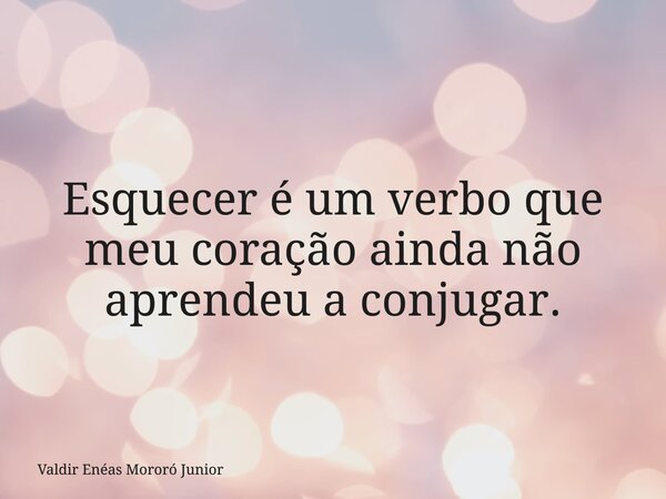 Esquecer é um verbo que meu coração ainda não aprendeu a conjugar.... Frase de Valdir Enéas Mororó Junior.