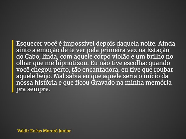 Esquecer você é impossível depois daquela noite. Ainda sinto a emoção de te ver pela primeira vez na Estação do Cabo, linda, com aquele corpo violão e um brilho... Frase de Valdir Enéas Mororó Junior.