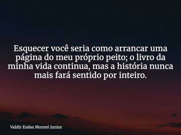 Esquecer você seria como arrancar uma página do meu próprio peito; o livro da minha vida continua, mas a história nunca mais fará sentido por inteiro.... Frase de Valdir Enéas Mororó Junior.