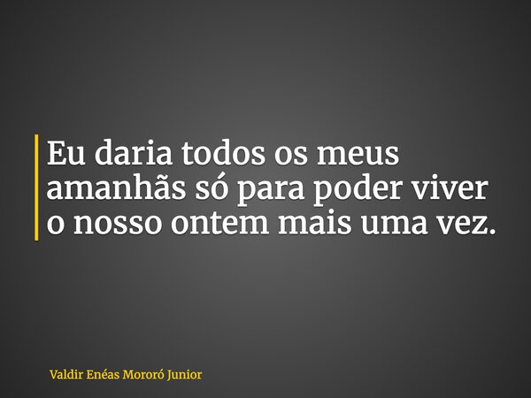 Eu daria todos os meus amanhãs só para poder viver o nosso ontem mais uma vez.... Frase de Valdir Enéas Mororó Junior.