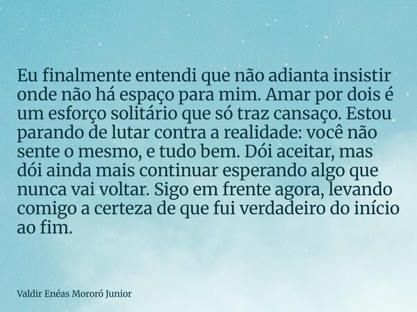 Eu finalmente entendi que não adianta insistir onde não há espaço para mim. Amar por dois é um esforço solitário que só traz cansaço. Estou parando de lutar con... Frase de Valdir Enéas Mororó Junior.