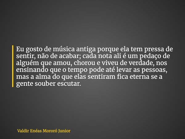 Eu gosto de música antiga porque ela tem pressa de sentir, não de acabar; cada nota ali é um pedaço de alguém que amou, chorou e viveu de verdade, nos ensinando... Frase de Valdir Enéas Mororó Junior.