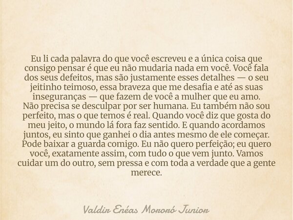 Eu li cada palavra do que você escreveu e a única coisa que consigo pensar é que eu não mudaria nada em você. Você fala dos seus defeitos, mas são justamente es... Frase de Valdir Enéas Mororó Junior.