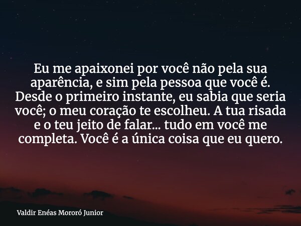 Eu me apaixonei por você não pela sua aparência, e sim pela pessoa que você é. Desde o primeiro instante, eu sabia que seria você; o meu coração te escolheu. A ... Frase de Valdir Enéas Mororó Junior.