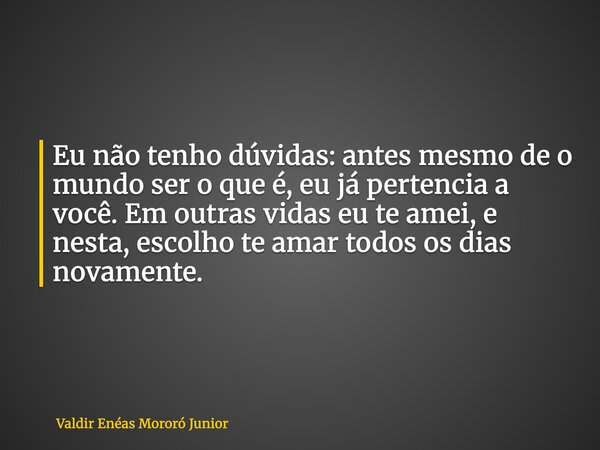 Eu não tenho dúvidas: antes mesmo de o mundo ser o que é, eu já pertencia a você. Em outras vidas eu te amei, e nesta, escolho te amar todos os dias novamente.... Frase de Valdir Enéas Mororó Junior.