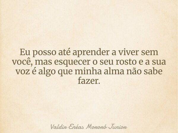 Eu posso até aprender a viver sem você, mas esquecer o seu rosto e a sua voz é algo que minha alma não sabe fazer.... Frase de Valdir Enéas Mororó Junior.