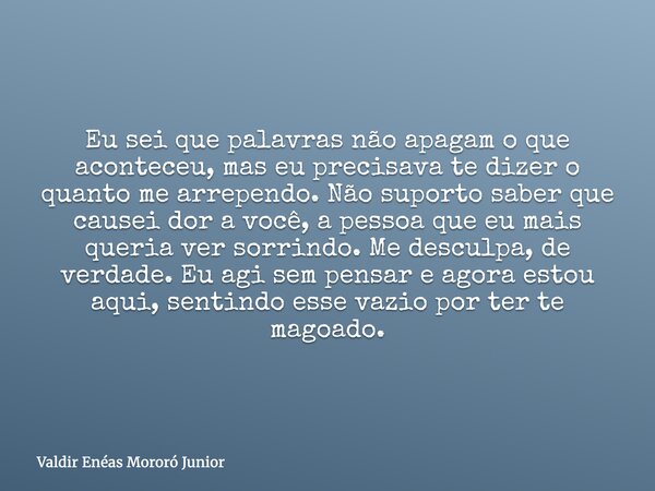 Eu sei que palavras não apagam o que aconteceu, mas eu precisava te dizer o quanto me arrependo. Não suporto saber que causei dor a você, a pessoa que eu mais q... Frase de Valdir Enéas Mororó Junior.