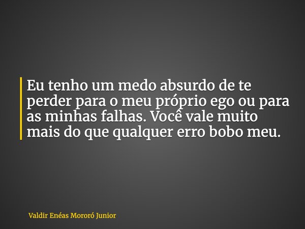 Eu tenho um medo absurdo de te perder para o meu próprio ego ou para as minhas falhas. Você vale muito mais do que qualquer erro bobo meu.... Frase de Valdir Enéas Mororó Junior.