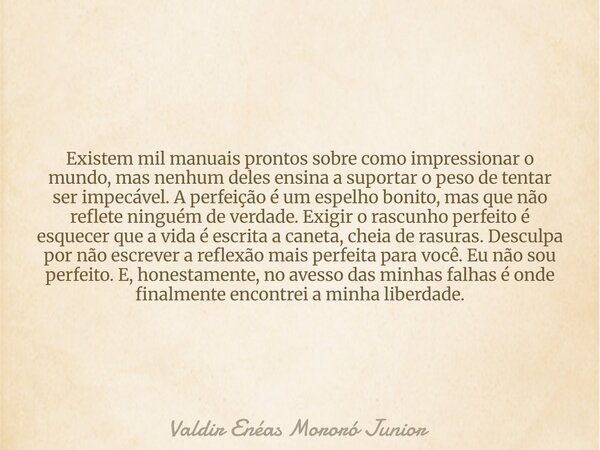 Existem mil manuais prontos sobre como impressionar o mundo, mas nenhum deles ensina a suportar o peso de tentar ser impecável. A perfeição é um espelho bonito,... Frase de Valdir Enéas Mororó Junior.