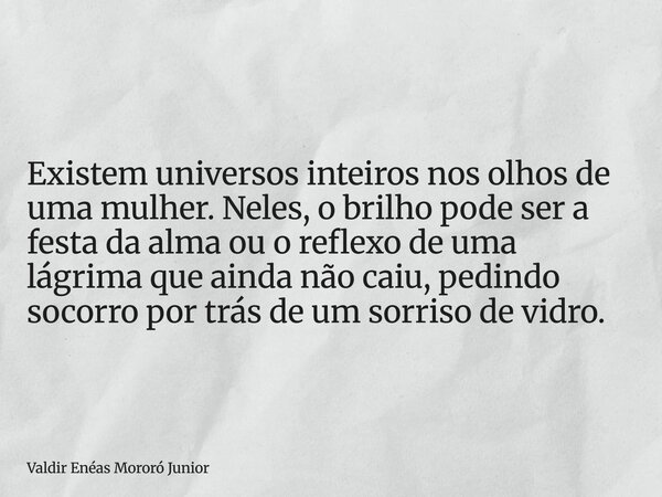 Existem universos inteiros nos olhos de uma mulher. Neles, o brilho pode ser a festa da alma ou o reflexo de uma lágrima que ainda não caiu, pedindo socorro por... Frase de Valdir Enéas Mororó Junior.