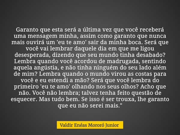 Garanto que esta será a última vez que você receberá uma mensagem minha, assim como garanto que nunca mais ouvirá um 'eu te amo' sair da minha boca. Será que vo... Frase de Valdir Enéas Mororó Junior.