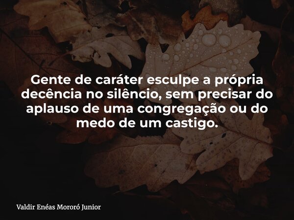 Gente de caráter esculpe a própria decência no silêncio, sem precisar do aplauso de uma congregação ou do medo de um castigo.... Frase de Valdir Enéas Mororó Junior.