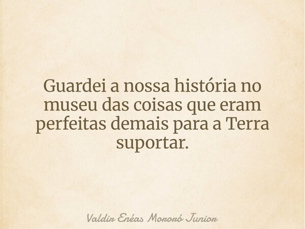 Guardei a nossa história no museu das coisas que eram perfeitas demais para a Terra suportar.... Frase de Valdir Enéas Mororó Junior.