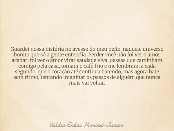Guardei nossa história no avesso do meu peito, naquele universo bonito que só a gente entendia. Perder você não foi ver o amor acabar; foi ver o amor virar saud... Frase de Valdir Enéas Mororó Junior.