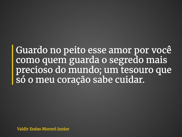 Guardo no peito esse amor por você como quem guarda o segredo mais precioso do mundo; um tesouro que só o meu coração sabe cuidar.... Frase de Valdir Enéas Mororó Junior.